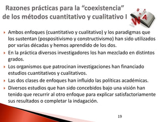 Razones prácticas para la “coexistencia”
de los métodos cuantitativo y cualitativo I

   Ambos enfoques (cuantitativo y cualitativo) y los paradigmas que
    los sustentan (pospositivismo y constructivismo) han sido utilizados
    por varias décadas y hemos aprendido de los dos.
   En la práctica diversos investigadores los han mezclado en distintos
    grados.
   Los organismos que patrocinan investigaciones han financiado
    estudios cuantitativos y cualitativos.
   Las dos clases de enfoques han influido las políticas académicas.
   Diversos estudios que han sido concebidos bajo una visión han
    tenido que recurrir al otro enfoque para explicar satisfactoriamente
    sus resultados o completar la indagación.

                                                      19
 