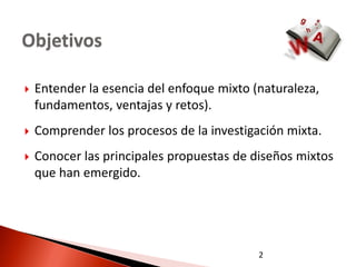 Objetivos

   Entender la esencia del enfoque mixto (naturaleza,
    fundamentos, ventajas y retos).
   Comprender los procesos de la investigación mixta.
   Conocer las principales propuestas de diseños mixtos
    que han emergido.




                                           2
 