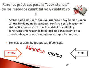 Razones prácticas para la “coexistencia”
de los métodos cuantitativo y cualitativo
                   II
     Ambas aproximaciones han evolucionado y hoy en día asumen
      valores fundamentales comunes: confianza en la indagación
      sistemática, supuesto de que la realidad es múltiple y
      construida, creencia en la falibilidad del conocimiento y la
      premisa de que la teoría es determinada por los hechos.

     Son más sus similitudes que sus diferencias.


      CUAN                                                 CUAL

                                                     20
 
