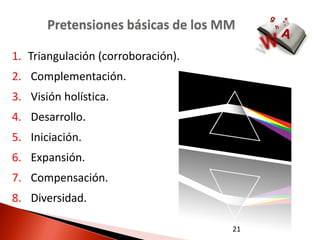 Pretensiones básicas de los MM

1. Triangulación (corroboración).
2. Complementación.
3. Visión holística.
4. Desarrollo.
5. Iniciación.
6. Expansión.
7. Compensación.
8. Diversidad.

                                    21
 