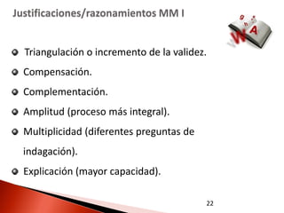 Justificaciones/razonamientos MM I


  Triangulación o incremento de la validez.
  Compensación.
  Complementación.
  Amplitud (proceso más integral).
  Multiplicidad (diferentes preguntas de
  indagación).
  Explicación (mayor capacidad).

                                           22
 