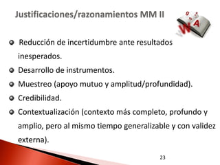 Justificaciones/razonamientos MM II

Reducción de incertidumbre ante resultados
inesperados.
Desarrollo de instrumentos.
Muestreo (apoyo mutuo y amplitud/profundidad).
Credibilidad.
Contextualización (contexto más completo, profundo y
amplio, pero al mismo tiempo generalizable y con validez
externa).
                                        23
 