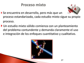 Proceso mixto
 Se encuentra en desarrollo, pero más que un
  proceso estandarizado, cada estudio mixto sigue su propio
  proceso.
 Un estudio mixto sólido comienza con un planteamiento
  del problema contundente y demanda claramente el uso
  e integración de los enfoques cuantitativo y cualitativo.




                                            27
 