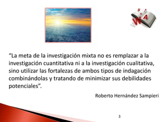 “La meta de la investigación mixta no es remplazar a la
investigación cuantitativa ni a la investigación cualitativa,
sino utilizar las fortalezas de ambos tipos de indagación
combinándolas y tratando de minimizar sus debilidades
potenciales”.
                                    Roberto Hernández Sampieri


                                             3
 