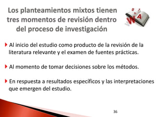 Los planteamientos mixtos tienen
tres momentos de revisión dentro
   del proceso de investigación
 Al inicio del estudio como producto de la revisión de la
  literatura relevante y el examen de fuentes prácticas.

 Al momento de tomar decisiones sobre los métodos.

 En respuesta a resultados específicos y las interpretaciones
  que emergen del estudio.


                                             36
 