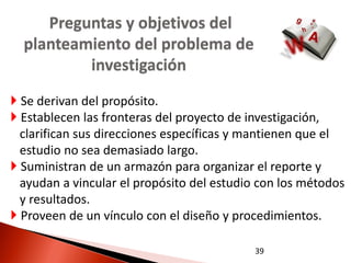 Preguntas y objetivos del
  planteamiento del problema de
          investigación
 Se derivan del propósito.
 Establecen las fronteras del proyecto de investigación,
  clarifican sus direcciones específicas y mantienen que el
  estudio no sea demasiado largo.
 Suministran de un armazón para organizar el reporte y
  ayudan a vincular el propósito del estudio con los métodos
  y resultados.
 Proveen de un vínculo con el diseño y procedimientos.

                                           39
 