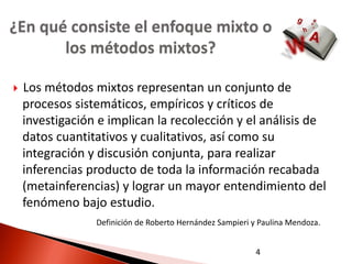 ¿En qué consiste el enfoque mixto o
       los métodos mixtos?

   Los métodos mixtos representan un conjunto de
    procesos sistemáticos, empíricos y críticos de
    investigación e implican la recolección y el análisis de
    datos cuantitativos y cualitativos, así como su
    integración y discusión conjunta, para realizar
    inferencias producto de toda la información recabada
    (metainferencias) y lograr un mayor entendimiento del
    fenómeno bajo estudio.
                 Definición de Roberto Hernández Sampieri y Paulina Mendoza.


                                                           4
 