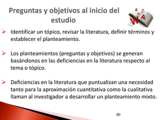 Preguntas y objetivos al inicio del
               estudio
 Identificar un tópico, revisar la literatura, definir términos y
  establecer el planteamiento.

 Los planteamientos (preguntas y objetivos) se generan
  basándonos en las deficiencias en la literatura respecto al
  tema o tópico.

 Deficiencias en la literatura que puntualizan una necesidad
  tanto para la aproximación cuantitativa como la cualitativa
  llaman al investigador a desarrollar un planteamiento mixto.

                                                 40
 