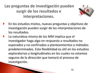 Las preguntas de investigación pueden
       surgir de los resultados e
           interpretaciones.
   En los estudios mixtos, nuevas preguntas y objetivos de
    investigación pueden surgir de las interpretaciones de
    los resultados.
   La naturaleza misma de los MM implica que el
    investigador haga algo en respuesta a resultados no
    esperados y no confinados a planteamientos o métodos
    predeterminados. Esta flexibilidad es útil en los estudios
    exploratorios y longitudinales en los cuales no estamos
    seguros de la dirección que tomará el proceso de
    investigación.

                                                 41
 