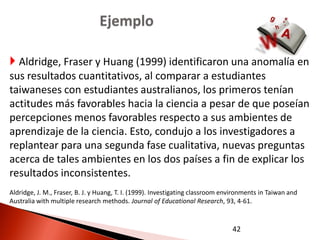 Ejemplo

 Aldridge, Fraser y Huang (1999) identificaron una anomalía en
sus resultados cuantitativos, al comparar a estudiantes
taiwaneses con estudiantes australianos, los primeros tenían
actitudes más favorables hacia la ciencia a pesar de que poseían
percepciones menos favorables respecto a sus ambientes de
aprendizaje de la ciencia. Esto, condujo a los investigadores a
replantear para una segunda fase cualitativa, nuevas preguntas
acerca de tales ambientes en los dos países a fin de explicar los
resultados inconsistentes.
Aldridge, J. M., Fraser, B. J. y Huang, T. I. (1999). Investigating classroom environments in Taiwan and
Australia with multiple research methods. Journal of Educational Research, 93, 4-61.


                                                                                42
 