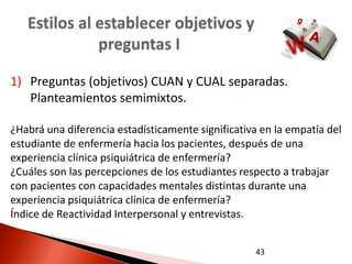 Estilos al establecer objetivos y
              preguntas I

1) Preguntas (objetivos) CUAN y CUAL separadas.
   Planteamientos semimixtos.

¿Habrá una diferencia estadísticamente significativa en la empatía del
estudiante de enfermería hacia los pacientes, después de una
experiencia clínica psiquiátrica de enfermería?
¿Cuáles son las percepciones de los estudiantes respecto a trabajar
con pacientes con capacidades mentales distintas durante una
experiencia psiquiátrica clínica de enfermería?
Índice de Reactividad Interpersonal y entrevistas.


                                                   43
 