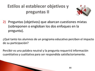 Estilos al establecer objetivos y
              preguntas II

2) Preguntas (objetivos) que abarcan cuestiones mixtas
   (sobreponen o engloban los dos enfoques en la
   pregunta).

¿Qué tanto los alumnos de un programa educativo perciben el impacto
de su participación?

Percibir es una palabra neutral y la pregunta requerirá información
cuantitativa y cualitativa para ser respondida satisfactoriamente.



                                                   44
 