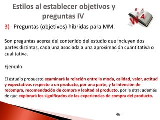 Estilos al establecer objetivos y
              preguntas IV
3) Preguntas (objetivos) híbridas para MM.

Son preguntas acerca del contenido del estudio que incluyen dos
partes distintas, cada una asociada a una aproximación cuantitativa o
cualitativa.

Ejemplo:

El estudio propuesto examinará la relación entre la moda, calidad, valor, actitud
y expectativas respecto a un producto, por una parte, y la intención de
recompra, recomendación de compra y lealtad al producto, por la otra; además
de que explorará los significados de las experiencias de compra del producto.


                                                          46
 