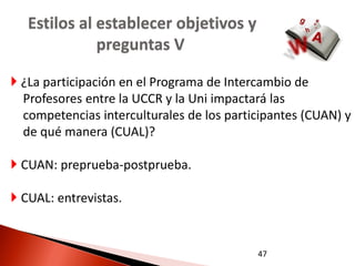 Estilos al establecer objetivos y
              preguntas V

 ¿La participación en el Programa de Intercambio de
  Profesores entre la UCCR y la Uni impactará las
  competencias interculturales de los participantes (CUAN) y
  de qué manera (CUAL)?

 CUAN: preprueba-postprueba.

 CUAL: entrevistas.


                                           47
 