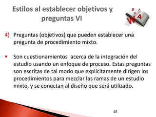 Estilos al establecer objetivos y
            preguntas VI

4) Preguntas (objetivos) que pueden establecer una
   pregunta de procedimiento mixto.

 Son cuestionamientos acerca de la integración del
  estudio usando un enfoque de proceso. Estas preguntas
  son escritas de tal modo que explícitamente dirigen los
  procedimientos para mezclar las ramas de un estudio
  mixto, y se conectan al diseño que será utilizado.



                                          48
 