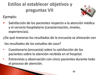 Estilos al establecer objetivos y
                preguntas VII
Ejemplo:
     Satisfacción de los pacientes respecto a la atención médica
      y el servicio hospitalario (caracterización, niveles,
      experiencias).
¿De qué maneras los resultados de la encuesta se alinearán con
    los resultados de los estudios de caso?
•     Cuestionario (encuesta) sobre la satisfacción de los
      pacientes sobre la atención recibida en el hospital.
•     Entrevistas y observación con cinco pacientes durante todo
      el proceso de atención.

                                                 49
 