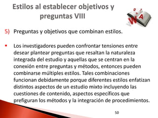 Estilos al establecer objetivos y
             preguntas VIII
5) Preguntas y objetivos que combinan estilos.

   Los investigadores pueden confrontar tensiones entre
    desear plantear preguntas que resaltan la naturaleza
    integrada del estudio y aquellas que se centran en la
    conexión entre preguntas y métodos, entonces pueden
    combinarse múltiples estilos. Tales combinaciones
    funcionan debidamente porque diferentes estilos enfatizan
    distintos aspectos de un estudio mixto incluyendo las
    cuestiones de contenido, aspectos específicos que
    prefiguran los métodos y la integración de procedimientos.

                                               50
 