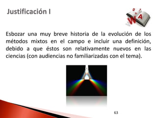 Justificación I

Esbozar una muy breve historia de la evolución de los
métodos mixtos en el campo e incluir una definición,
debido a que éstos son relativamente nuevos en las
ciencias (con audiencias no familiarizadas con el tema).




                                         63
 