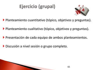 Ejercicio (grupal)

 Planteamiento cuantitativo (tópico, objetivos y preguntas).

 Planteamiento cualitativo (tópico, objetivos y preguntas).

 Presentación de cada equipo de ambos planteamientos.

 Discusión a nivel sesión o grupo completo.




                                             65
 
