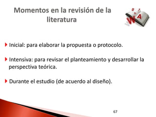 Momentos en la revisión de la
          literatura


 Inicial: para elaborar la propuesta o protocolo.

 Intensiva: para revisar el planteamiento y desarrollar la
  perspectiva teórica.

 Durante el estudio (de acuerdo al diseño).



                                               67
 