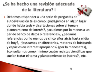 ¿Se ha hecho una revisión adecuada
         de la literatura? I
   Debemos responder a una serie de preguntas de
    autoevaluación tales como: ¿indagamos en algún lugar
    donde había tesis y disertaciones sobre el tema y
    planteamiento de interés?, ¿acudimos por lo menos a un
    par de banco de datos o referencias?, ¿pedimos
    referencias por lo menos de cinco años atrás hasta el día
    de hoy?, ¿buscamos en directorios, motores de búsqueda
    y espacios en internet apropiados? (por lo menos tres),
    ¿consultamos como mínimo cuatro revistas científicas que
    suelen tratar el tema y planteamiento de interés? , etc.


                                              75
 