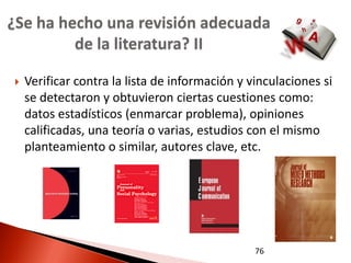 ¿Se ha hecho una revisión adecuada
         de la literatura? II

   Verificar contra la lista de información y vinculaciones si
    se detectaron y obtuvieron ciertas cuestiones como:
    datos estadísticos (enmarcar problema), opiniones
    calificadas, una teoría o varias, estudios con el mismo
    planteamiento o similar, autores clave, etc.




                                                76
 