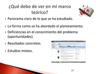 ¿Qué debo de ver en mi marco
              teórico?
   Panorama claro de lo que se ha estudiado.
   La forma como se ha abordado el planteamiento.
   Deficiencias en el conocimiento del problema
    (oportunidades).
   Resultados concretos.
   Estudios mixtos.




                                           77
 
