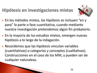 Hipótesis en investigaciones mixtas
   En los métodos mixtos, las hipótesis se incluyen “en y
    para” la parte o fase cuantitativa, cuando mediante
    nuestra investigación pretendemos algún fin probatorio.
   En la mayoría de los estudios mixtos, emergen nuevas
    hipótesis a lo largo de la indagación.
   Recordemos que las hipótesis vinculan variables
    (cuantitativas) o categorías y conceptos (cualitativas).
    Construcciones en el caso de los MM, y pueden ser de
    cualquier naturaleza.

                                                78
 