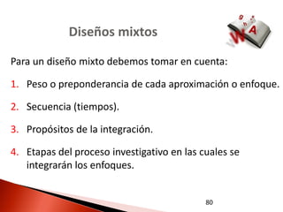 Diseños mixtos

Para un diseño mixto debemos tomar en cuenta:

1. Peso o preponderancia de cada aproximación o enfoque.

2. Secuencia (tiempos).

3. Propósitos de la integración.

4. Etapas del proceso investigativo en las cuales se
   integrarán los enfoques.


                                            80
 