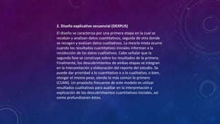 2. Diseño explicativo secuencial (DEXPLIS)
El diseño se caracteriza por una primera etapa en la cual se
recaban y analizan datos cuantitativos, seguida de otra donde
se recogen y evalúan datos cualitativos. La mezcla mixta ocurre
cuando los resultados cuantitativos iniciales informan a la
recolección de los datos cualitativos. Cabe señalar que la
segunda fase se construye sobre los resultados de la primera.
Finalmente, los descubrimientos de ambas etapas se integran
en la interpretación y elaboración del reporte del estudio. Se
puede dar prioridad a lo cuantitativo o a lo cualitativo, o bien,
otorgar el mismo peso, siendo lo más común lo primero
(CUAN). Un propósito frecuente de este modelo es utilizar
resultados cualitativos para auxiliar en la interpretación y
explicación de los descubrimientos cuantitativos iniciales, así
como profundizaren éstos.
 