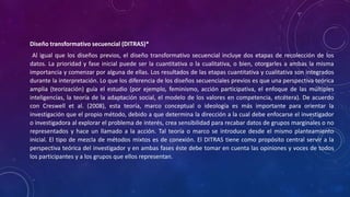 Diseño transformativo secuencial (DITRAS)*
Al igual que los diseños previos, el diseño transformativo secuencial incluye dos etapas de recolección de los
datos. La prioridad y fase inicial puede ser la cuantitativa o la cualitativa, o bien, otorgarles a ambas la misma
importancia y comenzar por alguna de ellas. Los resultados de las etapas cuantitativa y cualitativa son integrados
durante la interpretación. Lo que los diferencia de los diseños secuenciales previos es que una perspectiva teórica
amplia (teorización) guía el estudio (por ejemplo, feminismo, acción participativa, el enfoque de las múltiples
inteligencias, la teoría de la adaptación social, el modelo de los valores en competencia, etcétera). De acuerdo
con Creswell et al. (2008), esta teoría, marco conceptual o ideología es más importante para orientar la
investigación que el propio método, debido a que determina la dirección a la cual debe enfocarse el investigador
o investigadora al explorar el problema de interés, crea sensibilidad para recabar datos de grupos marginales o no
representados y hace un llamado a la acción. Tal teoría o marco se introduce desde el mismo planteamiento
inicial. El tipo de mezcla de métodos mixtos es de conexión. El DITRAS tiene como propósito central servir a la
perspectiva teórica del investigador y en ambas fases éste debe tomar en cuenta las opiniones y voces de todos
los participantes y a los grupos que ellos representan.
 