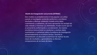 Diseño de triangulación concurrente (DITRIAC)
Este modelo es probablemente el más popular y se utiliza
cuando el investigador pretende conformar o corroborar
resultados y efectuar validación cruzada entre datos
cuantitativos y cualitativos, así como aprovechar las ventajas de
cada método y minimizar sus debilidades. Puede ocurrir que no
se presente la conformación o corroboración. De manera
simultánea (concurrente) se recolectan y analizan datos
cuantitativos y cualitativos sobre el problema de investigación
aproximadamente en el mismo tiempo. Durante la
interpretación y la discusión se terminan de explicar las dos
clases de resultados, y generalmente se efectúan
comparaciones de las bases de datos.
 