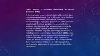 Diseño anidado o incrustado concurrente de modelo
dominante (DIAC)
El diseño anidado concurrente colecta simultáneamente datos
cuantitativos y cualitativos. Pero su diferencia con el diseño de
triangulación concurrente reside en que un método
predominante guía el proyecto (pudiendo ser éste cuantitativo
o cualitativo). El método que posee menor prioridad es
anidado o insertado dentro del que se considera central. Tal
incrustación puede significar que el método secundario
responda a diferentes preguntas de investigación respecto al
método primario. En términos de Creswell et al. (2008), ambas
bases de datos nos pueden proporcionar distintas visiones del
problema considerado. Por ejemplo, en un experimento
“mixto” los datos cuantitativos pueden dar cuenta del efecto
de los tratamientos, mientras que la evidencia cualitativa
puede explorar las vivencias de los participantes durante los
tratamientos.
 