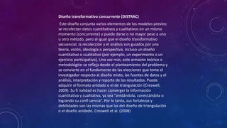 Diseño transformativo concurrente (DISTRAC)
Este diseño conjunta varios elementos de los modelos previos:
se recolectan datos cuantitativos y cualitativos en un mismo
momento (concurrente) y puede darse o no mayor peso a uno
u otro método, pero al igual que el diseño transformativo
secuencial, la recolección y el análisis son guiados por una
teoría, visión, ideología o perspectiva, incluso un diseño
cuantitativo o cualitativo (por ejemplo, un experimento o un
ejercicio participativo). Una vez más, este armazón teórico o
metodológico se refleja desde el planteamiento del problema y
se convierte en el fundamento de las elecciones que tome el
investigador respecto al diseño mixto, las fuentes de datos y el
análisis, interpretación y reporte de los resultados. Puede
adquirir el formato anidado o el de triangulación (Creswell,
2009). Su fi nalidad es hacer converger la información
cuantitativa y cualitativa, ya sea “anidándola, conectándola o
logrando su confl uencia”. Por lo tanto, sus fortalezas y
debilidades son las mismas que las del diseño de triangulación
o el diseño anidado. Creswell et al. (2008)
 