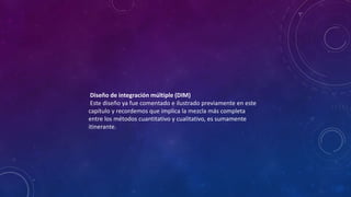 Diseño de integración múltiple (DIM)
Este diseño ya fue comentado e ilustrado previamente en este
capítulo y recordemos que implica la mezcla más completa
entre los métodos cuantitativo y cualitativo, es sumamente
itinerante.
 