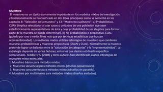 Muestreo
El muestreo es un tópico sumamente importante en los modelos mixtos de investigación
y tradicionalmente se ha clasif cado en dos tipos principales como se comentó en los
capítulos 8: “Selección de la muestra” y 13: “Muestreo cualitativo”: a) Probabilístico,
CUAN (implica seleccionar al azar casos o unidades de una población que sean
estadísticamente representativos de ésta y cuya probabilidad de ser elegidos para formar
parte de la muestra se pueda determinar). b) No probabilístico o propositivo, CUAL
(guiado por uno o varios fines más que por técnicas estadísticas que buscan
representatividad). Los métodos mixtos utilizan estrategias de muestreo que combinan
muestras probabilísticas y muestras propositivas (CUAN y CUAL). Normalmente la muestra
pretende lograr un balance entre la “saturación de categorías” y la “representatividad”. La
estrategia depende de varios factores, entre los que destaca el diseño específico
seleccionado. Teddlie y Yu (2008) y otros autores han identificado cuatro estrategias de
muestreo mixto esenciales:
1. Muestreo básico para métodos mixtos.
2. Muestreo secuencial para métodos mixtos (diseños secuenciales).
3. Muestreo concurrente para métodos mixtos (diseños en paralelo).
4. Muestreo por multiniveles para métodos mixtos (diseños anidados).
 