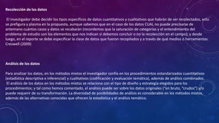 Recolección de los datos
El investigador debe decidir los tipos específicos de datos cuantitativos y cualitativos que habrán de ser recolectados, esto
se prefigura y plasma en la propuesta, aunque sabemos que en el caso de los datos CUAL no puede precisarse de
antemano cuántos casos y datos se recabarán (recordemos que la saturación de categorías y el entendimiento del
problema de estudio son los elementos que nos indican si debemos concluir o no la recolección en el campo); y desde
luego, en el reporte se debe especificar la clase de datos que fueron recopilados y a través de qué medios o herramientas.
Creswell (2009)
Análisis de los datos
Para analizar los datos, en los métodos mixtos el investigador confía en los procedimientos estandarizados cuantitativos
(estadística descriptiva e inferencial) y cualitativos (codificación y evaluación temática), además de análisis combinados.
El análisis de los datos en los métodos mixtos se relaciona con el tipo de diseño y estrategia elegidos para los
procedimientos; y tal como hemos comentado, el análisis puede ser sobre los datos originales (“en bruto, “crudos”) y/o
puede requerir de su transformación. La diversidad de posibilidades de análisis es considerable en los métodos mixtos,
además de las alternativas conocidas que ofrecen la estadística y el análisis temático.
 