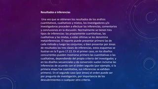 Resultados e inferencias
Una vez que se obtienen los resultados de los análisis
cuantitativos, cualitativos y mixtos, los investigadores y/o
investigadoras proceden a efectuar las inferencias, comentarios
y conclusiones en la discusión. Normalmente se tienen tres
tipos de inferencias: las propiamente cuantitativas, las
cualitativas y las mixtas, a estas últimas se les denomina
metainferencias. El reporte puede presentar primero las de
cada método y luego las conjuntas; o bien presentar por áreas
de resultados las tres clases de inferencias, estos esquemas se
ilustran en la fi gura 17.22. En el primer caso, en los diseños
concurrentes pueden mostrarse primero las cuantitativas o las
cualitativas, dependiendo del propio criterio del investigador, y
en los diseños secuenciales y de conversión suelen incluirse las
inferencias de acuerdo con el orden seguido (por ejemplo, si la
primera etapa fue cuantitativa, sus inferencias se exhiben
primero). En el segundo caso (por áreas) el orden puede ser
por pregunta de investigación, por importancia de los
descubrimientos o cualquier otro criterio.
 