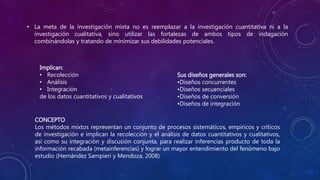 • La meta de la investigación mixta no es reemplazar a la investigación cuantitativa ni a la
investigación cualitativa, sino utilizar las fortalezas de ambos tipos de indagación
combinándolas y tratando de minimizar sus debilidades potenciales.
Implican:
• Recolección
• Análisis
• Integración
de los datos cuantitativos y cualitativos
Sus diseños generales son:
•Diseños concurrentes
•Diseños secuenciales
•Diseños de conversión
•Diseños de integración
CONCEPTO
Los métodos mixtos representan un conjunto de procesos sistemáticos, empíricos y críticos
de investigación e implican la recolección y el análisis de datos cuantitativos y cualitativos,
así como su integración y discusión conjunta, para realizar inferencias producto de toda la
información recabada (metainferencias) y lograr un mayor entendimiento del fenómeno bajo
estudio (Hernández Sampieri y Mendoza, 2008)
 