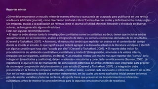 Reportes mixtos
¿Cómo debe reportarse un estudio mixto de manera efectiva y que pueda ser aceptado para publicarse en una revista
académica arbitrada (journal), como disertación doctoral o libro? Existen diversas dudas y definitivamente no hay reglas.
Sin embargo, gracias a la publicación de revistas como el Journal of Mixed Methods Research y el trabajo de diversos
autores, se han generado algunas directrices.
Estas son algunas recomendaciones:
• El reporte debe abarcar tanto la investigación cuantitativa como la cualitativa, es decir, tienen que incluirse ambas
aproximaciones en la recolección, análisis e integración de datos, así como las inferencias derivadas de los resultados
(Creswell y Tashakkori, 2007). • Asimismo, el manuscrito tendrá que explicitar un avance en el contenido del campo
donde se inserta el estudio, lo que signifi ca que deberá agregar a la discusión actual en la literatura un tópico o identifi
car alguna cuestión que haya sido “pasada por alto” (Creswell y Tashakkori, 2007). • El reporte debe incluir los
procedimientos de validación cuantitativos, cualitativos y mixtos27 (triangulación, amenazas a la validez interna,
chequeo con participantes, auditorías, etcétera). • Los estudios mixtos son mucho más que reportar dos “ramas” de la
indagación (cuantitativa y cualitativa), deben —además— vincularlas y conectarlas analíticamente (Bryman, 2007). La
expectativa es que al fi nal del manuscrito, las conclusiones obtenidas de ambos métodos sean integradas para proveer
de una mayor comprensión del planteamiento bajo estudio (Creswell y Tashakkori, 2007). La integración debe
presentarse en la forma de comparar, contrastar, construir sobre, o anidar cada conclusión e inferencia dentro de la otra.
Aun en las investigaciones donde se generan instrumentos, en las cuales una rama cualitativa inicial provee de temas
para desarrollar variables y baterías de ítems, el reporte tiene que presentar los descubrimientos e inferencias
cualitativas, antes de mostrar los procedimientos para la segunda rama (construcción de reactivos).
 