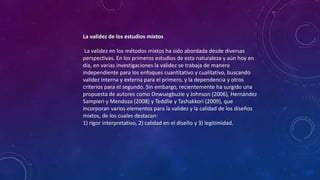 La validez de los estudios mixtos
La validez en los métodos mixtos ha sido abordada desde diversas
perspectivas. En los primeros estudios de esta naturaleza y aún hoy en
día, en varias investigaciones la validez se trabaja de manera
independiente para los enfoques cuantitativo y cualitativo, buscando
validez interna y externa para el primero, y la dependencia y otros
criterios para el segundo. Sin embargo, recientemente ha surgido una
propuesta de autores como Onwuegbuzie y Johnson (2006), Hernández
Sampieri y Mendoza (2008) y Teddlie y Tashakkori (2009), que
incorporan varios elementos para la validez y la calidad de los diseños
mixtos, de los cuales destacan:
1) rigor interpretativo, 2) calidad en el diseño y 3) legitimidad.
 