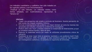 Los métodos cuantitativo y cualitativo han sido tratados en
los capítulos previos y son monometódicos
(implican un solo método). Los métodos mixtos, como
hemos señalado, son multimetódicos, representan la
“tercera vía”
VENTAJAS:
1. Lograr una perspectiva más amplia y profunda del fenómeno. Nuestra percepción de
éste resulta más integral, completa y holística.
2. Formular el planteamiento del problema con mayor claridad, así como las maneras más
apropiadas para estudiar y teorizar los problemas de investigación.
3. Producir datos más “ricos” y variados mediante la multiplicidad de observaciones, ya que
se consideran diversas fuentes y tipos de datos.
4. Potenciar la creatividad teórica por medio de suficientes procedimientos críticos de
valoración.
5. Posibilidad de tener mayor éxito al presentar resultados a una audiencia hostil (Todd,
Nerlich y McKeown, 2004). Por ejemplo, un dato estadístico puede ser más “aceptado”
por investigadores cualitativos si se presenta con segmentos de entrevistas.
 