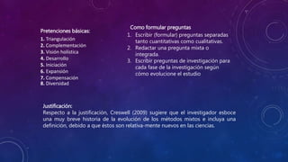 Pretenciones básicas:
1. Triangulación
2. Complementación
3. Visión holística
4. Desarrollo
5. Iniciación
6. Expansión
7. Compensación
8. Diversidad
1. Escribir (formular) preguntas separadas
tanto cuantitativas como cualitativas.
2. Redactar una pregunta mixta o
integrada.
3. Escribir preguntas de investigación para
cada fase de la investigación según
cómo evolucione el estudio
Como formular preguntas
Justificación:
Respecto a la justificación, Creswell (2009) sugiere que el investigador esboce
una muy breve historia de la evolución de los métodos mixtos e incluya una
definición, debido a que éstos son relativa-mente nuevos en las ciencias.
 