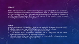 Hipotesis:
En los métodos mixtos, las hipótesis se incluyen “en y para” la parte o fase cuantitativa,
cuando mediante nuestra investigación pretendemos algún fin confirmatorio o probatorio;
y son un producto de la fase cualitativa (que generalmente tiene un carácter exploratorio
en el enfoque híbrido). Sobra decir que en la mayoría de los estudios mixtos, emergen
nuevas hipótesis a lo largo de la indagación.
Diseños:
Cuatro preguntas que el investigador debe hacerse al elegir o desarrollar un diseño mixto:
1. ¿Qué enfoque tendrá la prioridad? (al plantear el diseño en el método)
2. ¿Qué secuencia se habrá de elegir? (antes de implementarlo)
3. ¿Cuál es(son) el(los) propósito(s) central(es) de la integración de los datos
cuantitativos y cualitativos? (al plantear el problema)
4. ¿En qué etapas del proceso de investigación se integrarán los enfoques (antes de
implementarlo o durante la implementación)?
 
