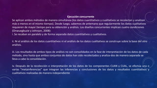Ejecución concurrente
Se aplican ambos métodos de manera simultánea (los datos cuantitativos y cualitativos se recolectan y analizan
más o menos en el mismo tiempo). Desde luego, sabemos de antemano que regularmente los datos cualitativos
requieren de mayor tiempo para su obtención y análisis. Los diseños concurrentes implican cuatro condiciones
(Onwuegbuzie y Johnson, 2008):
i .Se recaban en paralelo y de forma separada datos cuantitativos y cualitativos.
ii. Ni el análisis de los datos cuantitativos ni el análisis de los datos cualitativos se construye sobre la base del otro
análisis.
iii. Los resultados de ambos tipos de análisis no son consolidados en la fase de interpretación de los datos de cada
método, sino hasta que ambos conjuntos de datos han sido recolectados y analiza-dos de manera separada se
lleva a cabo la consolidación.
iv. Después de la recolección e interpretación de los datos de los componentes CUAN y CUAL, se efectúa una o
varias “metainferencias” que integran las inferencias y conclusiones de los datos y resultados cuantitativos y
cualitativos realizadas de manera independiente
 