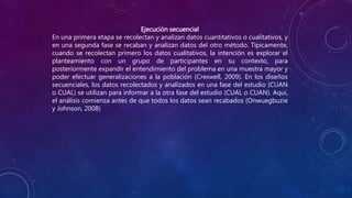 Ejecución secuencial
En una primera etapa se recolectan y analizan datos cuantitativos o cualitativos, y
en una segunda fase se recaban y analizan datos del otro método. Típicamente,
cuando se recolectan primero los datos cualitativos, la intención es explorar el
planteamiento con un grupo de participantes en su contexto, para
posteriormente expandir el entendimiento del problema en una muestra mayor y
poder efectuar generalizaciones a la población (Creswell, 2009). En los diseños
secuenciales, los datos recolectados y analizados en una fase del estudio (CUAN
o CUAL) se utilizan para informar a la otra fase del estudio (CUAL o CUAN). Aquí,
el análisis comienza antes de que todos los datos sean recabados (Onwuegbuzie
y Johnson, 2008)
 