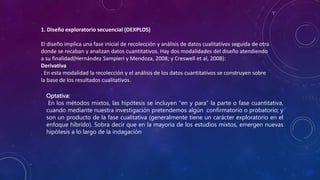 1. Diseño exploratorio secuencial (DEXPLOS)
El diseño implica una fase inicial de recolección y análisis de datos cualitativos seguida de otra
donde se recaban y analizan datos cuantitativos. Hay dos modalidades del diseño atendiendo
a su finalidad(Hernández Sampieri y Mendoza, 2008; y Creswell et al, 2008):
Derivativa
. En esta modalidad la recolección y el análisis de los datos cuantitativos se construyen sobre
la base de los resultados cualitativos.
Optativa:
En los métodos mixtos, las hipótesis se incluyen “en y para” la parte o fase cuantitativa,
cuando mediante nuestra investigación pretendemos algún confirmatorio o probatorio; y
son un producto de la fase cualitativa (generalmente tiene un carácter exploratorio en el
enfoque híbrido). Sobra decir que en la mayoría de los estudios mixtos, emergen nuevas
hipótesis a lo largo de la indagación
 