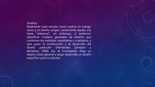 Diseños
Realmente cada estudio mixto implica un trabajo
único y un diseño propio, ciertamente resulta una
tarea “artesanal”; sin embargo, sí podemos
identificar modelos generales de diseños que
combinan los métodos cuantitativo y cualitativo, y
que guían la construcción y el desarrollo del
diseño particular (Hernández Sampieri y
Mendoza, 2008). Así, el investigador elige un
diseño mixto general y luego desarrolla un diseño
específico para su estudio.
 