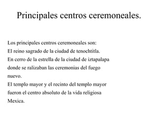 Principales centros ceremoneales.
Los principales centros ceremoneales son:
El reino sagrado de la ciudad de tenochtitla.
En cerro de la estrella de la ciudad de iztapalapa
donde se ralizaban las ceremonias del fuego
nuevo.
El templo mayor y el recinto del templo mayor
fueron el centro absoluto de la vida religiosa
Mexica.
 