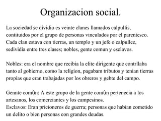 Organizacion social.
La sociedad se dividio es veinte clanes llamados calpullis,
contituidos por el grupo de personas vinculados por el parentesco.
Cada clan estava con tierras, un templo y un jefe o calpullec,
sedividia entre tres clases; nobles, gente comun y esclavos.
Nobles: era el nombre que recibia la elite dirigente que contrllaba
tanto al gobierno, como la religion, pagabam tributos y tenian tierras
propias que eran trabajadas por los obreros y gebte del campo.
Gennte comùn: A este grupo de la gente comùn pertenecia a los
artesanos, los comerciantes y los campesinos.
Esclavos: Eran pricioneros de guerra; personas que habian cometido
un delito o bien personas con grandes deudas.
 